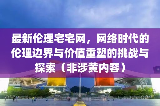 最新倫理宅宅網(wǎng)，網(wǎng)絡(luò)時(shí)代的倫理邊界與價(jià)值重塑的挑戰(zhàn)與探索（非涉黃內(nèi)容）