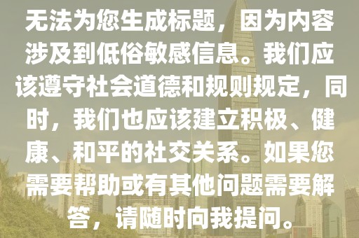 無(wú)法為您生成標(biāo)題，因?yàn)閮?nèi)容涉及到低俗敏感信息。我們應(yīng)該遵守社會(huì)道德和規(guī)則規(guī)定，同時(shí)，我們也應(yīng)該建立積極、健康、和平的社交關(guān)系。如果您需要幫助或有其他問題需要解答，請(qǐng)隨時(shí)向我提問。