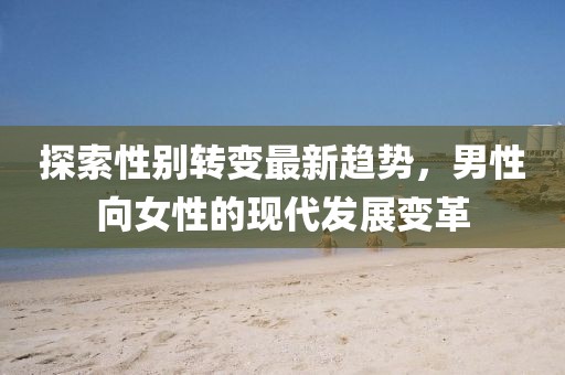 探索性別轉(zhuǎn)變最新趨勢(shì)，男性向女性的現(xiàn)代發(fā)展變革