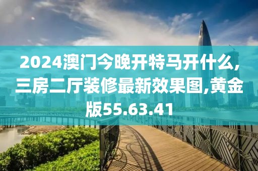 2024澳門今晚開特馬開什么,三房二廳裝修最新效果圖,黃金版55.63.41