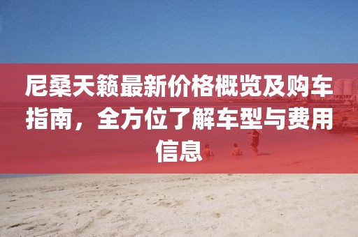 尼桑天籟最新價格概覽及購車指南，全方位了解車型與費用信息