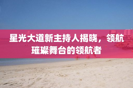 星光大道新主持人揭曉，領(lǐng)航璀璨舞臺的領(lǐng)航者