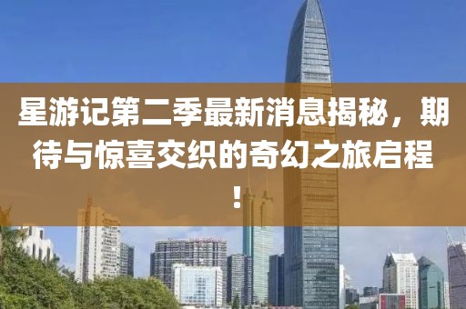 星游記第二季最新消息揭秘，期待與驚喜交織的奇幻之旅啟程！