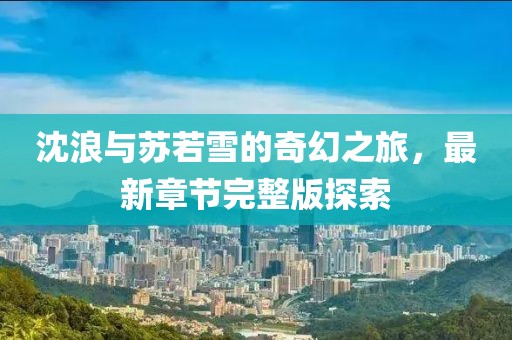 沈浪與蘇若雪的奇幻之旅，最新章節(jié)完整版探索