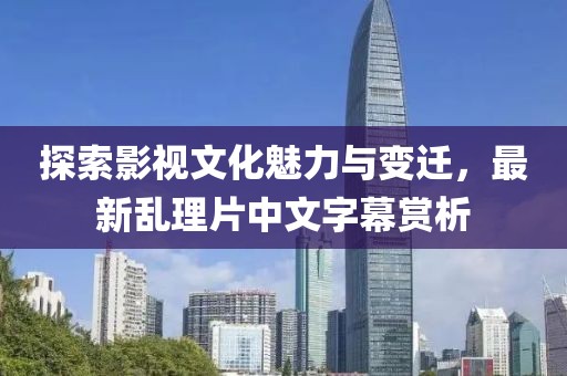 探索影視文化魅力與變遷，最新亂理片中文字幕賞析