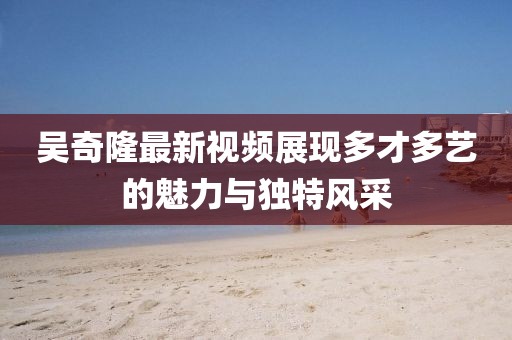 吳奇隆最新視頻展現(xiàn)多才多藝的魅力與獨(dú)特風(fēng)采