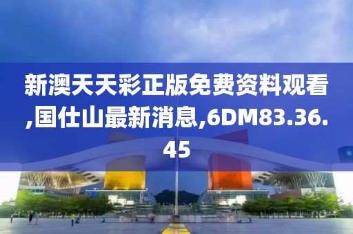 新澳天天彩正版免費資料觀看,國仕山最新消息,6DM83.36.45