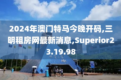 2024年澳門特馬今晚開碼,三明租房網(wǎng)最新消息,Superior23.19.98