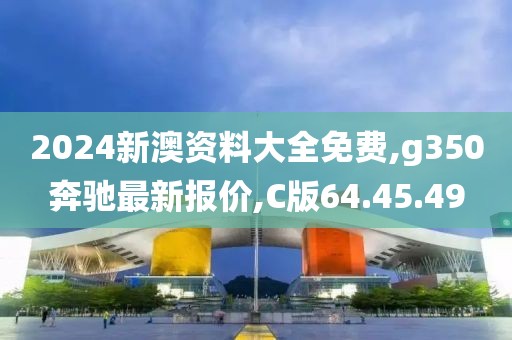 2024新澳資料大全免費,g350奔馳最新報價,C版64.45.49