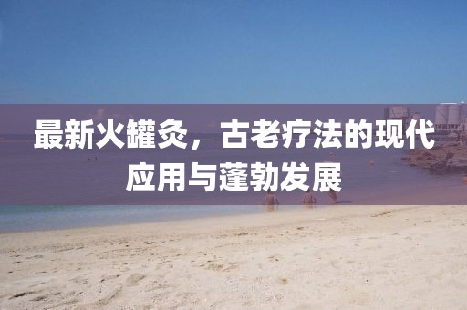 最新火罐灸，古老療法的現(xiàn)代應用與蓬勃發(fā)展