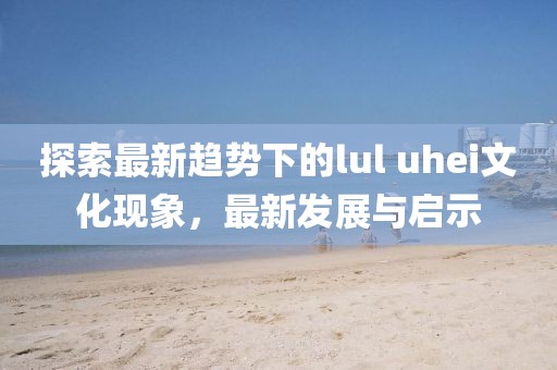 探索最新趨勢下的lul uhei文化現象，最新發(fā)展與啟示