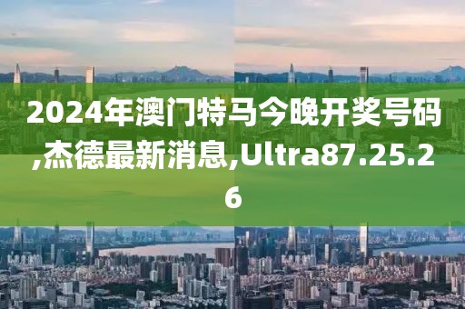 2024年澳門特馬今晚開獎(jiǎng)號(hào)碼,杰德最新消息,Ultra87.25.26