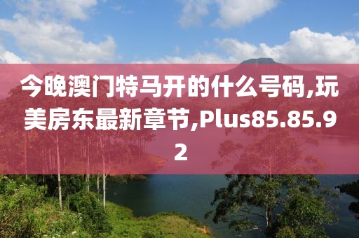 今晚澳門特馬開的什么號碼,玩美房東最新章節(jié),Plus85.85.92